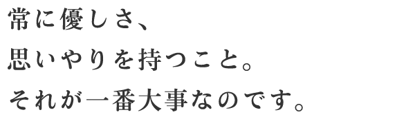 常に優しさ、思いやりを持つこと。それが一番大事なのです。