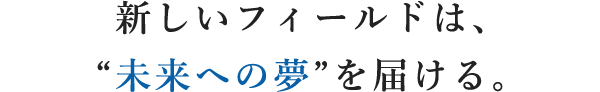 新しいフィールドは、“未来への夢”を届ける。