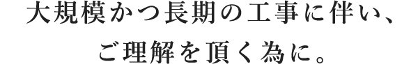 大規模かつ長期の工事に伴い、ご理解を頂く為に。